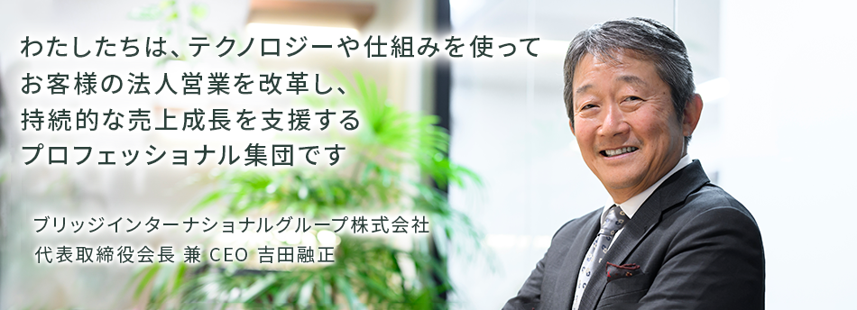 わたしたちは、テクノロジーや仕組みを使ってお客様の法人営業を改革し、持続的な売上成長を支援するプロフェッショナル集団です　ブリッジインターナショナルグループ株式会社 代表取締役会長 兼 CEO 吉田 融正