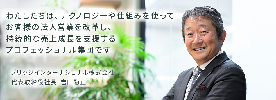 わたしたちは、テクノロジーや仕組みを使ってお客様の法人営業を改革し、持続的な売上成長を支援するプロフェッショナル集団です　ブリッジインターナショナル株式会社 代表取締役社長 吉田融正